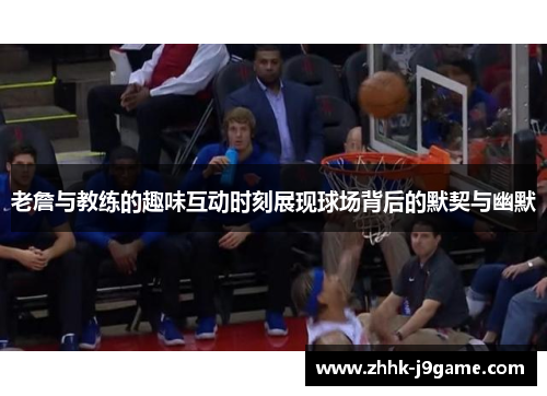 老詹与教练的趣味互动时刻展现球场背后的默契与幽默