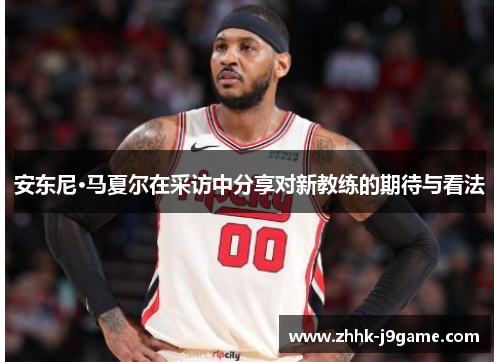 安东尼·马夏尔在采访中分享对新教练的期待与看法