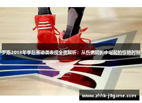 罗斯2018年季后赛逆袭表现全面解析：从伤病阴影中崛起的惊艳时刻