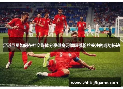 足球巨星如何在社交媒体分享健身习惯吸引粉丝关注的成功秘诀