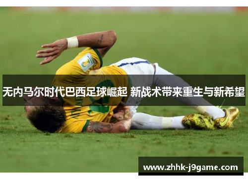 无内马尔时代巴西足球崛起 新战术带来重生与新希望