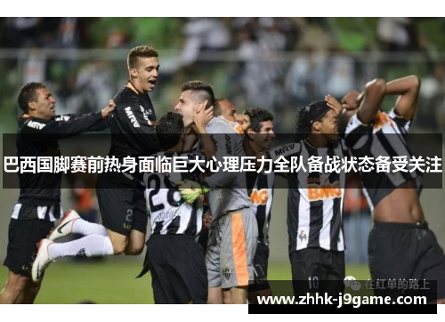 巴西国脚赛前热身面临巨大心理压力全队备战状态备受关注