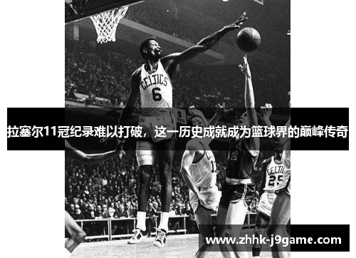 拉塞尔11冠纪录难以打破，这一历史成就成为篮球界的巅峰传奇