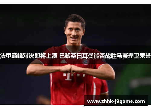 法甲巅峰对决即将上演 巴黎圣日耳曼能否战胜马赛捍卫荣誉