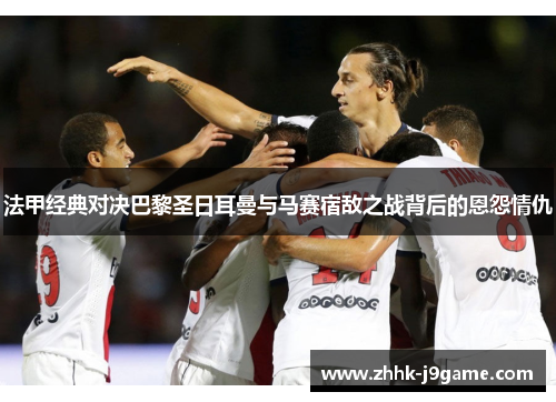 法甲经典对决巴黎圣日耳曼与马赛宿敌之战背后的恩怨情仇 法甲经典对决巴黎圣日耳曼与马赛宿敌之战背后的恩怨情仇