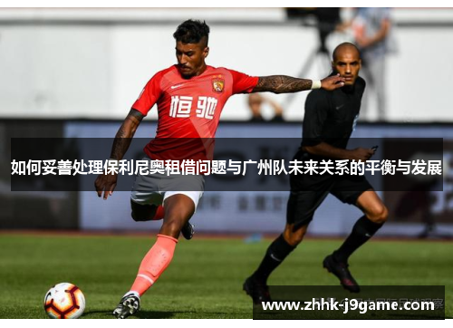 如何妥善处理保利尼奥租借问题与广州队未来关系的平衡与发展 如何妥善处理保利尼奥租借问题与广州队未来关系的平衡与发展