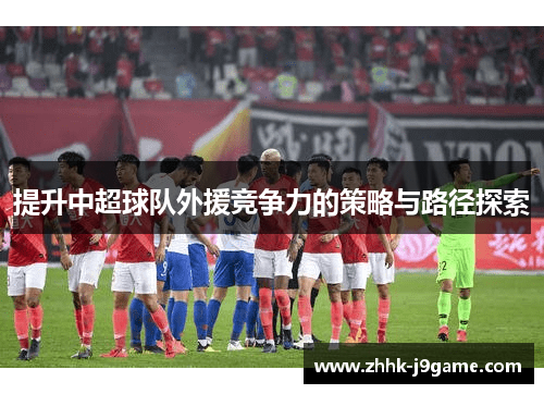 提升中超球队外援竞争力的策略与路径探索 提升中超球队外援竞争力的策略与路径探索