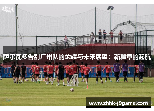 萨尔瓦多告别广州队的荣耀与未来展望：新篇章的起航