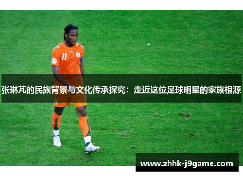 张琳芃的民族背景与文化传承探究：走近这位足球明星的家族根源
