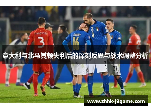 意大利与北马其顿失利后的深刻反思与战术调整分析