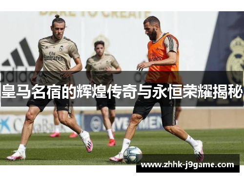 皇马名宿的辉煌传奇与永恒荣耀揭秘