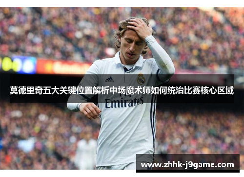 莫德里奇五大关键位置解析中场魔术师如何统治比赛核心区域