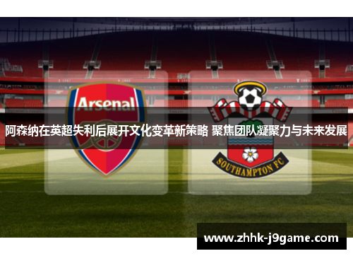 阿森纳在英超失利后展开文化变革新策略 聚焦团队凝聚力与未来发展