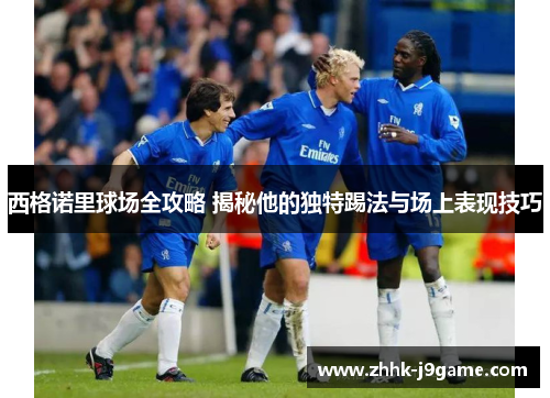 西格诺里球场全攻略 揭秘他的独特踢法与场上表现技巧 西格诺里球场全攻略 揭秘他的独特踢法与场上表现技巧