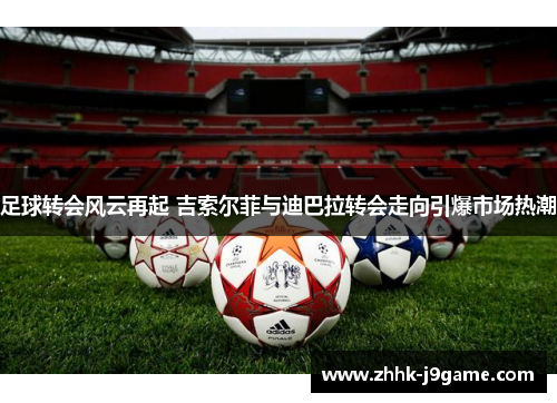 足球转会风云再起 吉索尔菲与迪巴拉转会走向引爆市场热潮