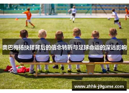 奥巴梅扬抉择背后的信念转折与足球命运的深远影响 奥巴梅扬抉择背后的信念转折与足球命运的深远影响