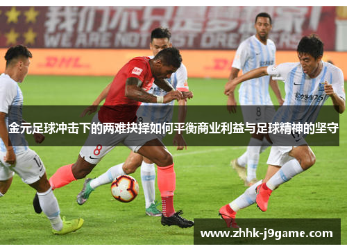 金元足球冲击下的两难抉择如何平衡商业利益与足球精神的坚守 金元足球冲击下的两难抉择如何平衡商业利益与足球精神的坚守