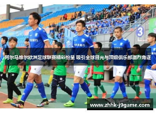 阿尔马维尔欧洲足球联赛精彩纷呈 吸引全球目光与顶级俱乐部激烈角逐 阿尔马维尔欧洲足球联赛精彩纷呈 吸引全球目光与顶级俱乐部激烈角逐