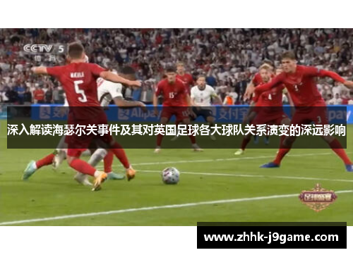深入解读海瑟尔关事件及其对英国足球各大球队关系演变的深远影响 深入解读海瑟尔关事件及其对英国足球各大球队关系演变的深远影响