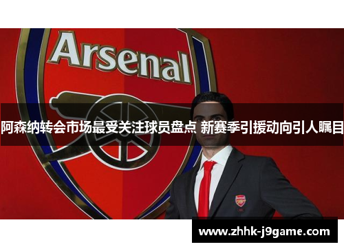 阿森纳转会市场最受关注球员盘点 新赛季引援动向引人瞩目