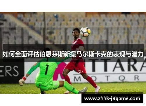 如何全面评估伯恩茅斯新援马尔斯卡克的表现与潜力